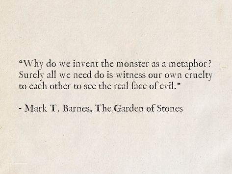 “Why do we invent the monster as a metaphor? Surely all we need do is witness our own cruelty to each other to see the real face of evil.” - Mark T. Barnes, The Garden of Stones #quotes #fantasy #books #evil Vorkosigan Saga, Mirror Dance, Oc Group, Mad Quotes, General Quotes, Literature Quotes, Memorable Quotes, Aesthetic Words, Literary Quotes