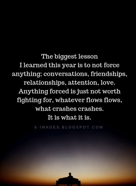 Lesson Learned Quotes The biggest lesson I learned this year is to not force anything conversations, friendships, relationships, attention, love. Anything forced is just not worth fighting for, whatever flows flows, what crashes crashes. It is what it is. Love Is Not Forced Quotes, Forced Relationship Quotes Feelings, Forced Conversation Quotes, Forcing Conversation Quotes, Do Not Force Relationships, Not Forcing Friendship Quotes, Couples Arguing Quotes Relationships, This Year I Learned Quotes, Work Relationships Quotes