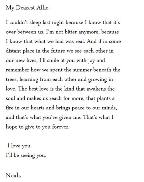 I couldn't sleep last night because I know that it's over between us. I know that what we had was real, I remember how we spent the summer learning from each otehr and growing in love. The best love is the kind that awakens the soul and makes us reach for more, that plants a fire in our hearts and brings peave to our minds, and that's what you've given me. That's what I hope to give to you forever. I love you. I'll be seeing you. The Notebook Quotes, Nicholas Sparks, The Notebook, A Poem, Love Live, All You Need Is Love, Best Love, Hopeless Romantic, A Letter