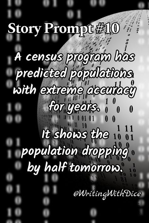 A picture of a sphere with 0s and 1s over it and the text: "Story Prompt #10: A census program has predicted populations with extreme accuracy for years. It shows the population dropping by half tomorrow." "@WritingWithDice" appears in the lower right corner. Scene Writing Prompts, Fiction Writing Prompts, Story Prompt, Scene Writing, Creative Writing Prompts, Story Prompts, Fiction Writing, Science Fiction Fantasy, Creative Writing