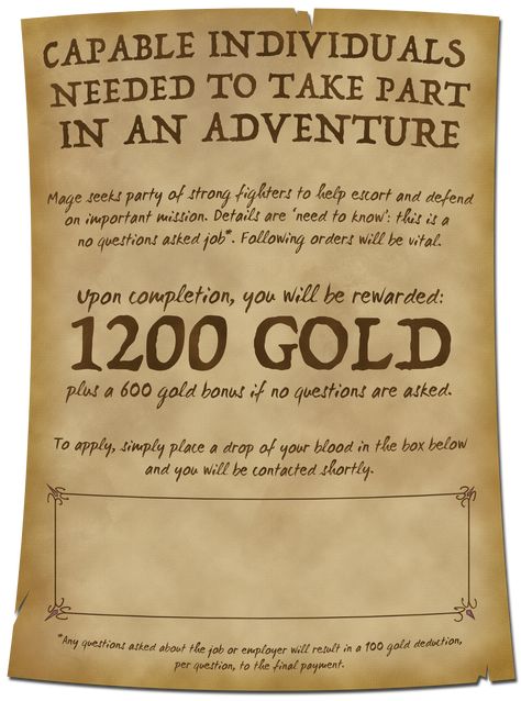 A parchment reads: Capable Individuals Needed For Adventure. Mage seeks fighters to help defend on important mission. This is a no questions asked job*. You will be rewarded 1200 Gold plus 600 gold if no questions are asked. To apply, place a drop of your blood in the box below and you will be contacted shortly. (A rectangular box with ornate corners takes up most of the bottom quarter.)

*Any questions asked will result in a 100 gold deduction, per question, to the final payment. Dnd Basics, Dnd Quests, Quest Ideas, Game Hooks, Quest Board, Dnd Dm, Pathfinder Game, Dungeons And Dragons Rules, Adventure Poster