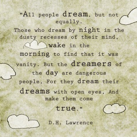 "all people dream, but not equally. those who dream by night in the dusty recesses of their mind wake in the morning to find that it was vanity. but the dreamers of the day are dangerous people, for they dream their dreams with open eyes. and make them come true." - d.h.lawrence Dh Lawrence, D H Lawrence, Monday Quotes, A Poem, Wonderful Words, Quotable Quotes, Great Quotes, Picture Quotes, Beautiful Words