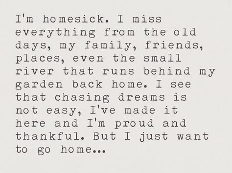 I'm homesick. I miss everything from the old days, my family, friends, places, even the small river that runs behind my garden back home. I see that chasing dreams is not easy, I've made it here and I'm proud and thankful. But I just want to go home... I Want My Family Back Quotes, Missing My Old Life, Wanting To Go Home Quotes, I Want A Home Quotes, Missing My Old Life Quotes, I Just Want To Go Home Quotes, Missing My Old Self Quotes, I Miss My Family Quotes, Miss My Old Life Quotes