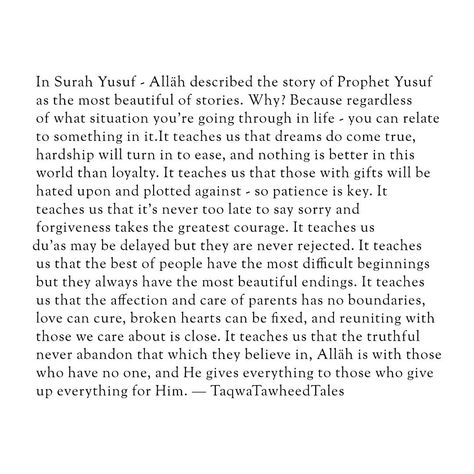 In Surah Yusuf - Alläh described the story of Prophet Yusuf as the most beautiful of stories. Why? Because regardless of what situation you’re going through in life - you can relate to something in it.It teaches us that dreams do come true, hardship will turn in to ease, and nothing is better in this world than loyalty. It teaches us that those with gifts will be hated upon and plotted against - so patience is key. It teaches us that it’s never too late to say sorry and forgiveness takes the... Prophet Yusuf, Jannah Instagram, Surah Yusuf, Dua Islam, Say Sorry, Dreams Do Come True, Peace Be Upon Him, Allah Love, Saying Sorry