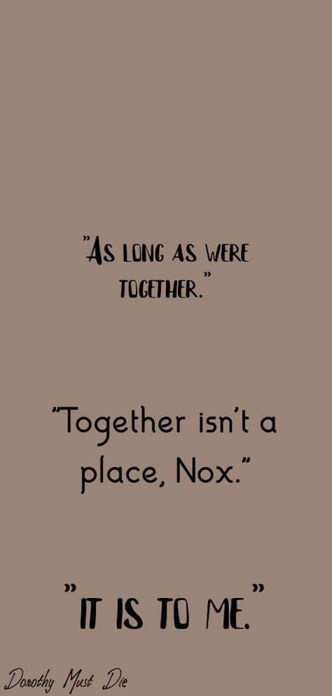 A quote from Dorothy Must die as a wallpaper, "As long as were together." "Togehter isn't a place, Nox." "It is to me." It's one of my favorite quotes, it's so beautiful. Dorothy Aesthetic, Dorothy Must Die, Die Quotes, Book Fandoms, Wallpaper Quotes, Pretty Quotes, Book Quotes, Favorite Quotes, Books