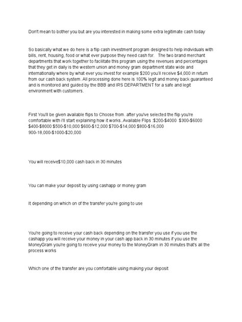 This document describes an investment scam that promises high returns within a short period of time. It claims that by investing amounts like $200, the investor would receive $4,000 back from their "cash back system" within 30 minutes. However, the scheme is not legitimate and there are no guaranteed returns. People are encouraged to deposit funds through money transfer services like CashApp or MoneyGram to supposedly receive inflated returns, but their money would actually be stolen in this ... Flip Cash Investment, Cashapp Flip Format, Cash App Flip Format, Flip Cash Script, Flip Cash, Online Lottery, Bitcoin Wallet, Money Transfer, Investing Money