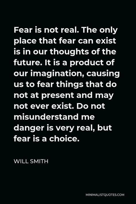 Will Smith Quote: Fear is not real. The only place that fear can exist is in our thoughts of the future. It is a product of our imagination, causing us to fear things that do not at present and may not ever exist. Do not misunderstand me danger is very real, but fear is a choice. Inspirational Quptes, Will Smith Funny, Fear Is Not Real, Injustice Quotes, Overcoming Fear Quotes, Will Smith Quotes, Fear Quotes, Society Quotes, Choices Quotes