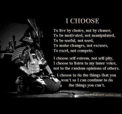 I Choose -  To live by choice, not by chance,  To be motivated, not manipulated,  To be useful, not used,  To make changes, not excuses,  To excel, not compete. I choose self-esteem, not self-pity,  I choose to listen to my inner voice, not to the random opinions of others.  I choose to do the things that you won't so I can continue to do the things you can't. Guerriero Samurai, Pencak Silat, Self Pity, Ju Jitsu, Warrior Quotes, Inner Voice, Aikido, I Choose, Judo