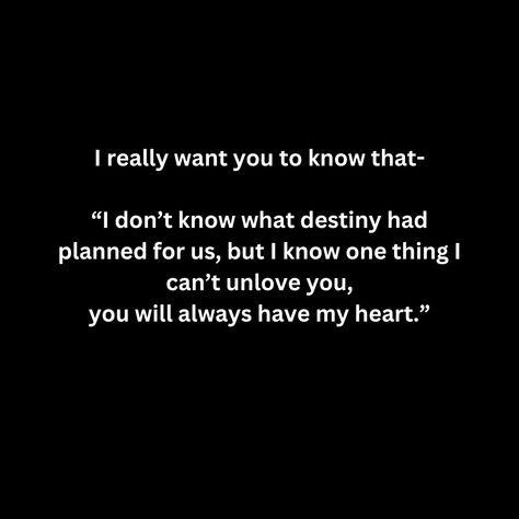 I really want you to know that-  “I don’t know what destiny had planned for us, but I know one thing I can’t unlove you, you will always have my heart.” I Always Love You No Matter What, I Can't Unlove You, Don’t Tell Me You Love Me, I Can’t Unlove You, No Matter What I Will Always Love You, No One Will Love You Like I Do, I Don’t Love You, I Cant Unlove You, Destiny Quotes