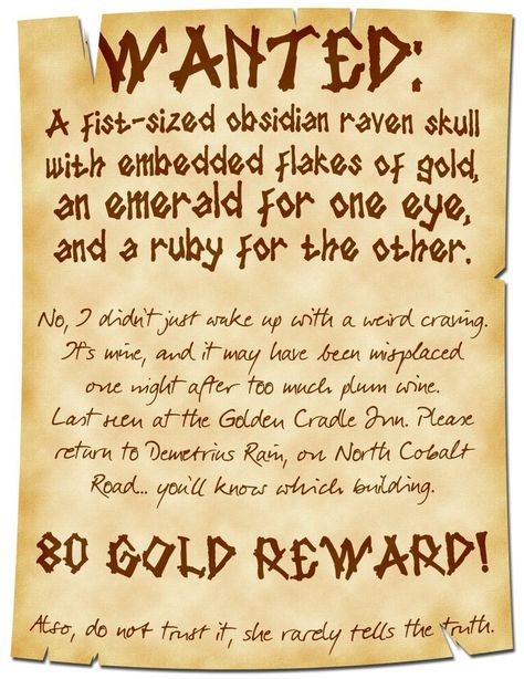 A poster that is frayed on top and bottom reads:

WANTED:
A fist-sized obsidian raven skull with embedded flakes of gold, an emerald for one eye, and a ruby for the other.

No, I didn’t just wake up with a weird craving. It’s mine, and it may have been misplaced one night after too much plum wine. Last seen at the Golden Cradle Inn. Please return to Demetrius Rain, on North Cobalt Road… you’ll know which building.

80 Gold Reward!

Also, do not trust it, she rarely tells the truth. Job Poster, Dnd Stories, Dungeon Master's Guide, Dnd Funny, Dnd 5e Homebrew, Dnd Dragons, Dnd Stuff, Dungeons And Dragons Game, Raven Skull