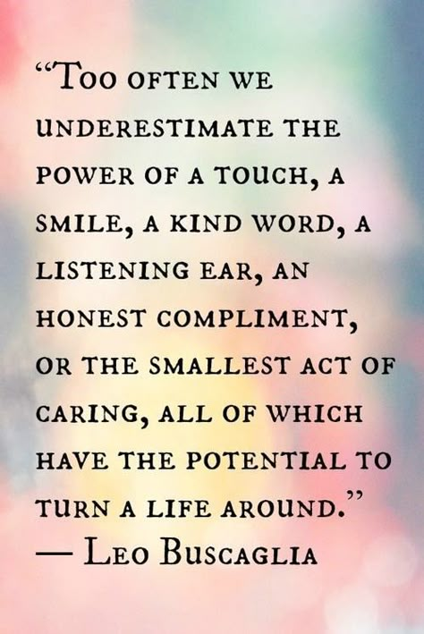 "Too often we underestimate the power of a touch, a smile, a kind word, a listening ear, an honest compliment, or the smallest act of caring, all of which have the potential to turn a life around." -Leo Buscaglia YES YES YES Leo Buscaglia, Inspirtional Quotes, Motivation Positive, Meaning Of Life, New Energy, Quotable Quotes, A Quote, The Meaning, Great Quotes