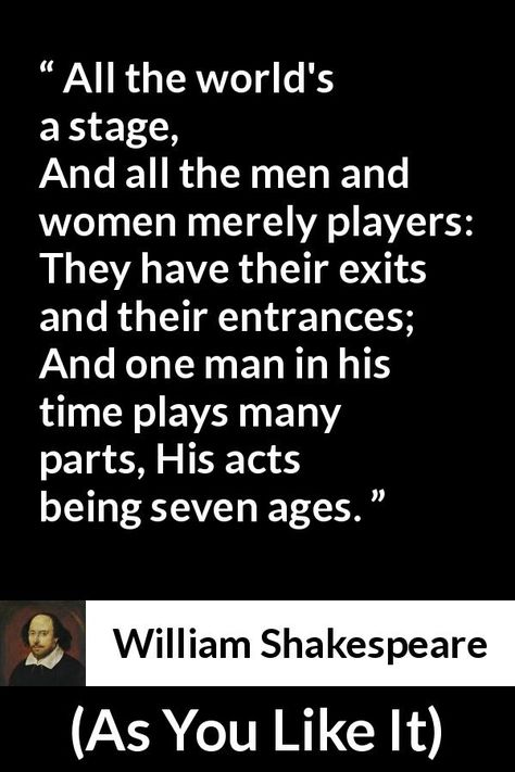 William Shakespeare - As You Like It - All the world's a stage, And all the men and women merely players: They have their exits and their entrances; And one man in his time plays many parts, His acts being seven ages. All The World's A Stage Quote, All The Worlds A Stage, Quotes About Timing And Love, Shakespeare Sonnets, Teaching Shakespeare, William Shakespeare Quotes, Most Famous Quotes, Shakespeare Quotes, Mahatma Gandhi