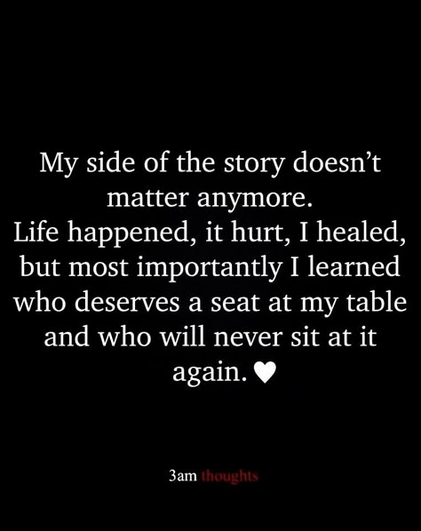 My side of the story doesn't matter anymore. Life happened, it hurt, I healed, but most importantly I learned who deserves a seat at my table and who will never sit at it again. It Doesn't Matter Anymore Quotes, Two Sides To A Story Quotes, Not Everyone Deserves A Seat At My Table, Sit Me At The Table Quotes, When Life Doesn’t Make Sense, Seeing The Real Side Of People, Stop Sitting At Tables Quote, Who Sits At Your Table Quotes, I Will Not Shrink Myself Quotes