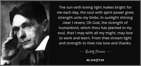 The sun with loving light makes bright for me each day, the soul with spirit power gives strength unto my limbs. In sunlight shining clear I revere, Oh God, the strength of humankind, which thou has planted in my soul, that I may with all my might, may love to work and learn. From thee stream light and strength to thee rise love and thanks. - Rudolf Steiner Rudolf Steiner Quotes, Steiner Quotes, Theosophical Society, Steiner Waldorf, University Of Vienna, Schools Around The World, Philosophy Of Science, Fuzzy Wuzzy, Waldorf Education