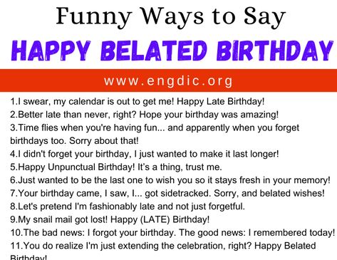 30 Funny Ways to Say Happy Belated Birthday Below are 30 Funny Ways to Say Happy Belated Birthday: Forgot your birthday, but at least I remembered to forget! Blame the time zones, not me! Happy Un-punctual Birthday! Better late than never, right? I’m fashionably late, as always. Thought I’d be the last one to wish you! Celebrating you a bit extra, a bit later! Your birthday lasted longer this year with my wish! Just extending the party vibes! Sorry, my calendar was on silent mode.... Better Ways To Say Happy Birthday, Funny Ways To Wish Happy Birthday, Happy Late Birthday Wishes, Happy Belated Birthday Quotes, Funny Belated Birthday Wishes, Forgot Your Birthday, Belated Birthday Messages, Late Birthday Wishes, Belated Birthday Wishes