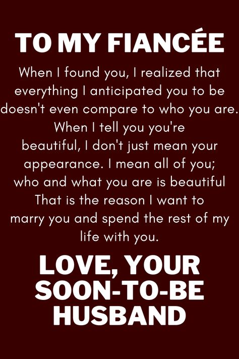 Message for future wife that says:

"To My Future Wife

When I found you, I realized that everything I anticipated you to be
doesn't even compare to who you are. When I tell you you're
beautiful, I don't just mean your appearance. I mean all of you;
who and what you are is beautiful That is the reason I want to
marry you and spend the rest of my life with you.

Love, your soon-to-be husband" Fiance Quotes Future Wife, I Love My Fiance Quotes, Dear Future Wife Quotes, To My Fiance Quotes, My Fiance Quotes, My Future Wife Quotes, To My Wife Quotes, Future Wife Quotes, Dear Future Wife