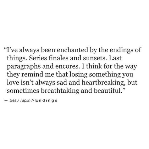 i've always been enchanted by the endings of things. series finales and sunsets. last paragraphs and encores. i think for the way they remind me that losing something you love isn't always sad and heartbreaking, but sometimes breathtaking and beautiful. Beau Taplin Quotes, Lyric Quotes, Poetry Quotes, Pretty Words, Beautiful Quotes, Beautiful Words, Inspirational Words, Cool Words, Words Quotes