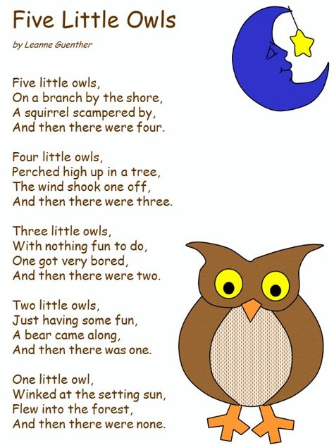 Five little owls, On a branch by the shore, A squirrel scampered by, And then there were four.  Four little owls, Perched high up in a tree, The wind shook one off, And then there were three.  Three little owls, With nothing fun to do, One got very bored, And then there were two.  Two little owls, Just having some fun, A bear came along, And then there was one.  One little owl, Winked at the setting sun, Flew into the forest, And then there were none. Forest Animals Activities For Toddlers, Owl Poem, Apple Songs, Owl Preschool, Owl Activities, Preschool Poems, Forest Animals Theme, Circle Time Songs, Woodland Animals Theme