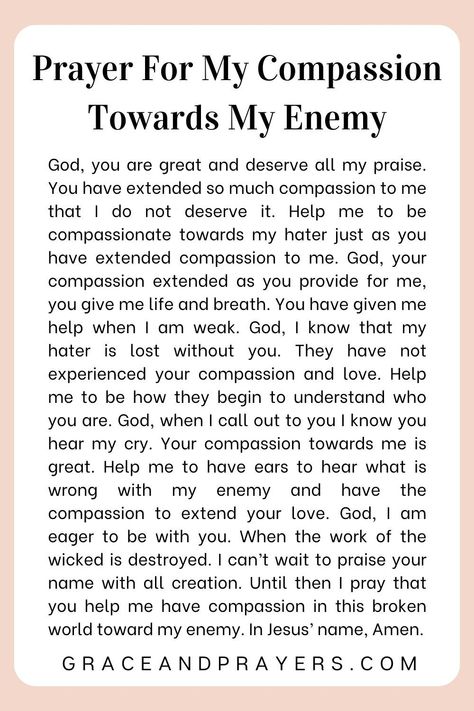 In the face of enmity, this prayer seeks to cultivate a heart of compassion, asking for the ability to see beyond conflict and recognize the humanity and suffering that binds us all.  Invoke God's grace to fill your heart with empathy for your enemy, empowering you to respond to hostility with understanding and kindness.  Embrace the challenge of compassion with divine support. Read more about this prayer for my compassion towards my enemy at Grace and Prayers. Prayer For My Enemies, Prayer For Enemies, Work Prayers, Catholic Confession, Intercession Prayers, Pray For Enemies, Prayer For My Marriage, Sending Love And Light, Love And Understanding