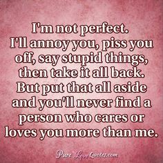 I'm not perfect. I'll annoy you, piss you off, say stupid things, then take it all back. But put that all aside and you'll never find a person who cares or loves you more than me. #purelovequotes You Annoy Me But I Love You, Im Human Quotes Not Perfect, I’m Not Perfect But I Love You, Im Not Perfect But I Love You, I’m Not Perfect Quotes, I’m Not Perfect, I'm Not Perfect Quotes, Appropriate Quotes, Forever Love Quotes