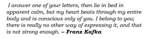 Italicized black text on white, reading “I answer one of your letters, then lie in bed in apparent calm, but my heart beats through my entire body and is conscious only of you. I belong to you; there is really no other way of expressing it, and that is not strong enough” At the end, it is attributed to Kafka, his name in bold. Letters To Felice, Franz Kafka Quotes, Kafka Quotes, Meaningful Poems, Franz Kafka, You Belong With Me, I Feel You, I Deserve, Find Beauty