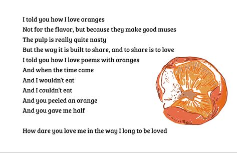 Poems about Oranges. BMoore. “I told you how I love oranges Not for the flavor, but because they make good muses The pulp is really quite nasty But the way it is built to share, and to share is to love I told you how I love poems with oranges And when the time came And I wouldn’t eat And I couldn’t eat And you peeled an orange And you gave me half How dare you love me in the way I long to be loved” I Love Poems, Poems About Love, You Love Me, To Be Loved, Poem Quotes, Love Languages, Told You, Hopeless Romantic, About Love