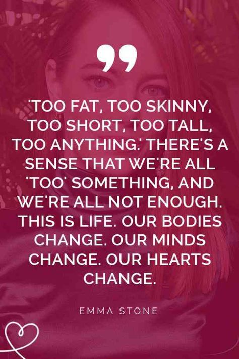 "My great hope for us as young women is to start being kinder to ourselves so that we can be kinder to each other. To stop shaming ourselves and other people: 'too fat, too skinny, too short, too tall, too anything.' There's a sense that we're all 'too' something, and we're all not enough. This is life. Our bodies change. Our minds change. Our hearts change." —Emma Stone Body Shaming Quotes Inspiration, Quotes About Being Insecure Body Image, Body Shame Quotes, Quotes About Body Insecurities, Quotes About Body Image, Quotes About Body, Self Image Quotes, Body Shaming Quotes, Fat Quotes