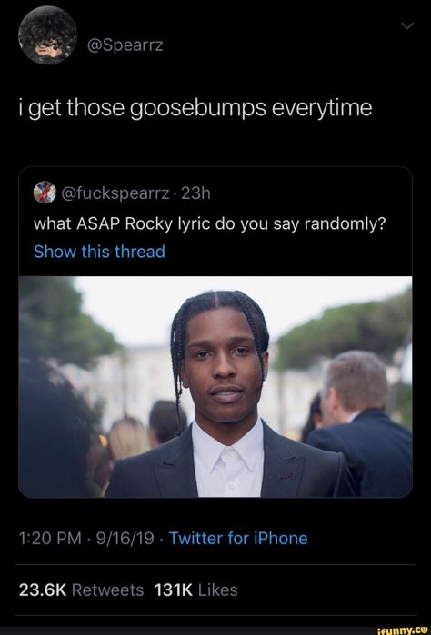 i get those goosebumps everytime what ASAP Rocky lyric do you say randomly? – popular memes on the site iFunny.co #rocky #movies #get #goosebumps #everytime #rocky #lyric #do #say #pic Asap Rocky Quotes Lyrics, Asap Rocky Lyrics, Famous Music Quotes, Rocky Quotes, Gifted Kid, Funny Emails, Ella Mai, Snapchat Streak, Music Quotes Lyrics