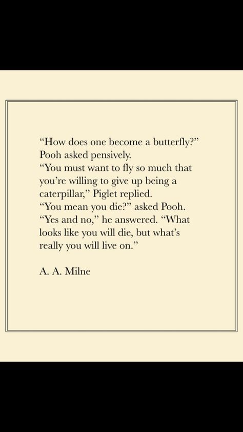 “How does one become a butterfly?” Pooh asked pensively. “You must want to fly so much that you’re willing to give up being a caterpillar,” Piglet replied. “You mean you die?” asked Pooh. “Yes and no,” he answered. “What looks like you will die but, but what’s really you will live on.” A. A. Milne  #winniethepooh #piglet #AAMilne #winniethepoohquotes #quotes #inspirational #inspire #vlindz Butterfly Caterpillar Quote, Quotes About Metamorphosis, Quotes About What’s Important, Caterpillar Quotes Inspirational, What Does Butterfly Tattoos Mean, Quotes About Transition, A A Milne Quote, Life Transition Quotes, Transitions Quotes