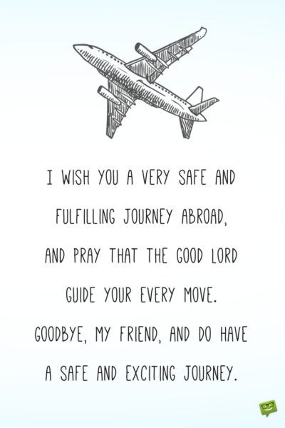 I wish you a very safe and fulfilling journey abroad, and pray that the good Lord guide your every move. Goodbye, my friend, and do have a safe and exciting journey. Farewell Wishes For Best Friend, Good Bye Message For Friends, Journey Wishes, My Own Journey Quotes, Travel Wishes, 3 Wishes, Good Journey Wishes, Happy Journey Wishes For Him, Farewell Wishes Friends