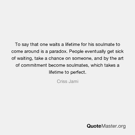 To say that one waits a lifetime for his soulmate to come around is a paradox. People eventually get sick of waiting, take a chance on someone, and by the art of commitment become soulmates, which takes a lifetime to perfect. Criss Jami Sick Of Waiting Quotes, Commitment Quotes, Waiting Quotes, Take A Chance, Prayer Book, Soulmate, Take A, Take That, Energy