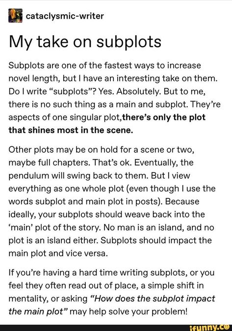 My take on subplots Subplots are one of the fastest ways to increase novel length, butl have an interesting take on them. Do I write “subplots”? Yes. Absolutely. But to me, there is no such thing as a main and subplot. They’re aspects of one singular plot,there’s only the plot that shines most in the scene. Oth... #writing #artcreative #writers #writing #help #my #take #fastest #ways #increase #novel #length #interesting #do #write #yes #absolutely #thing #main #theyre #singular #plot #pic How To Write A Dream Scene, Writing Subplots, Subplot Ideas, Writing A Plot, Writing Plot Twists, How To Begin A Story, Writing Plot, Writing School, Writing Memes