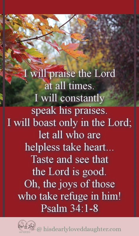 I will praise the Lord at all times. I will constantly speak his praises. I will boast only in the Lord; let all who are helpless take heart... Taste and see that the Lord is good. Oh, the joys of those who take refuge in him! Psalm 34:1-8 #hisdearlyloveddaughter #hopefortoday #bibleverse #thanksgiving #scripture #wordofgod #biblestudy The Lord Is Good Scriptures, I Will Praise The Lord At All Times, Thanksgiving Scriptures, Beautiful Psalms, Psalm Verses, Encouragement Box, Psalm Of Thanksgiving, Praise To The Lord, Thanksgiving Scripture