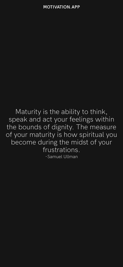 Maturity is the ability to think, speak and act your feelings within the bounds of dignity. The measure of your maturity is how spiritual you become during the midst of your frustrations. -Samuel Ullman From the Motivation app: https://motivation.app/download Quotes On Being Matured, How To Become A Matured, Spiritual Maturity Quotes, Quotes About Dignity, Quotes On Maturity, Maturity Quotes Life, Maturing Quotes, Quotes Maturity, Matured Quotes