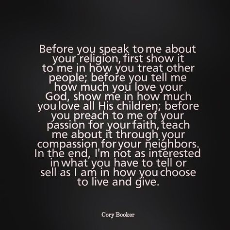 Said it before and I'll say it again.  Religion doesn't make you a good person.  Going to church doesn't make you a good person.  How you treat others and approach the world make you a good person, if you act accordingly.  Bottom line, I don't care how much faith you do or don't have.  If you shit on others, your faith isn't doing you much good.  Actions speak louder than words.  Pay attention to the message your sending. Fake Christians, Speak To Me, Cory Booker, Actions Speak Louder Than Words, A Course In Miracles, Nikola Tesla, Quotable Quotes, The Words, Great Quotes