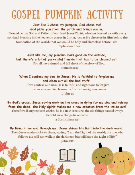 Teach your children the Gospel through this easy and fun fall activity!    1.) Print off and read the following statements and Bible verses as a family 2.) Cut open the pumpkin and take the seeds "yucky stuff" out 3.) Look inside to see the clean "new" inside of rhe pumpkin 4.) Place a light or candle inside the pumpkin 5.) Optional..paint your pumpkin  Praying for the labors of Christian parents as they raise their children in the fear and instruction of the Lord! May God be glorified and Christ be the center of our homes in every season!  Supplies:  • Pumpkin of any size  • Cutting tool (Parent use only)  • Scooping tool (Hands encouraged)  • Plate or bag to place seeds in (Additional ideas for the seeds can be to bake them or for kids use them for a math counting activity) Catechism Thanksgiving Activities, Fall Church Lessons For Kids, Pumpkin Bible Lesson, Halloween Bible Lessons For Kids, Christian Fall Activities For Kids, The Pumpkin Gospel, Pumpkin Gospel Lesson, Kids Bible Lessons Teaching, Pumpkin Sunday School Lesson