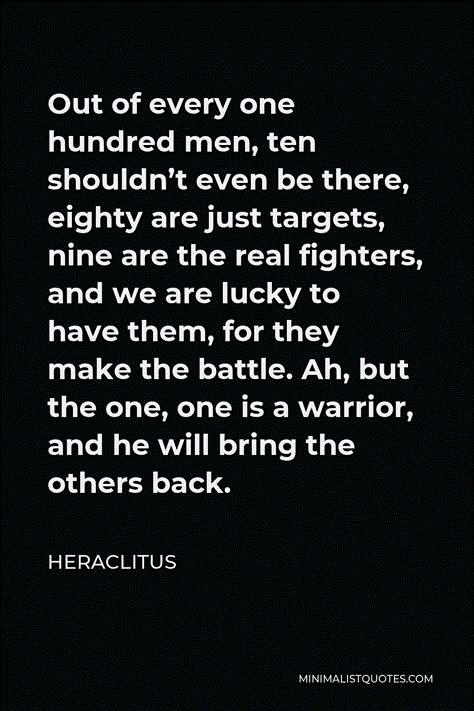 Heraclitus Quote: Out of every one hundred men, ten shouldn’t even be there, eighty are just targets, nine are the real fighters, and we are lucky to have them, for they make the battle. Ah, but the one, one is a warrior, and he will bring the others back. Quotes About Being A Fighter, Warrior Quotes Men, Heraclitus Quotes, Spartan Quotes, Battle Quotes, Fighter Quotes, Motivational Notes, Mandela Quotes, Excercise Motivation