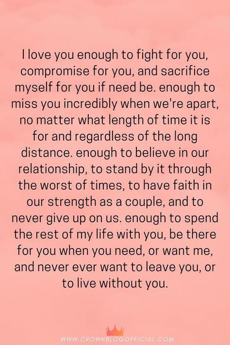 I love you enough to fight for you, compromise for you, and sacrifice myself for you if need be. enough to miss you incredibly when we're apart, no matter what length of time it is for and regardless of the long distance. enough to believe in our relationship, to stand by it through the worst of times, to have faith in our strength as a couple, and to never give up on us. enough to spend the rest of my life with you, be there for you when you need Relationship Strength Quotes, Encouragement Posters, Sacrifice Quotes, Godly Relationship Quotes, Quotes About Strength And Love, Trust Love, Relationship Advice Quotes, Prayers For Strength, Godly Relationship