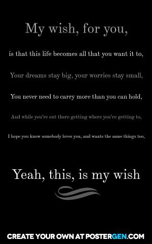 My wish, for you,  is that this life becomes all that you want it to, your dreams stay big, your worries stay small, you never need to carry more than you can hold, and while you're out there getting where you're getting to, i hope you know somebody loves you, and wants the same things too,  yeah, this, is my wish I Wish You All The Best In Life, My Wish For You, I Hope You Know, Motivational Posters, Great Quotes, I Hope You, No Worries, You Never, Dreaming Of You