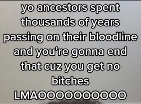 yo ancestors spent thousands of years passing on their bloodline and you're gonna end that cuz you get no bitches [MA0000000000 Pins, Quick Saves