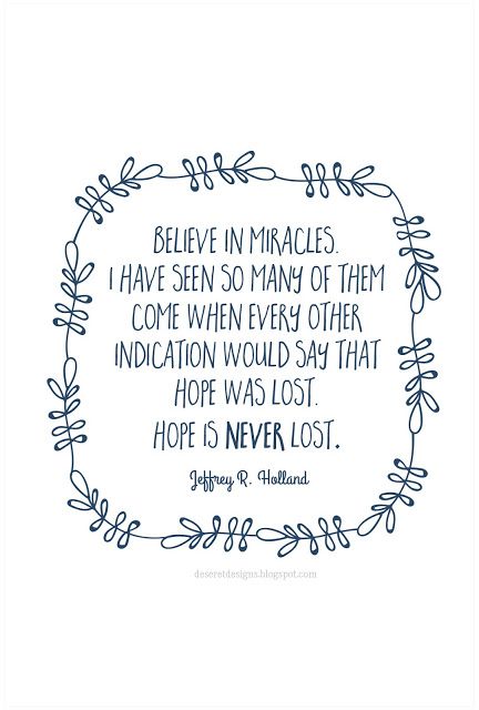 Believe in miracles. I have seen so many of them come when every other indication would say that hope was lost. Hope is never lost. -Jeffrey R. Holland #lds #mormon #quotes #prints #printables #blog #mormonblogs #ldsblogs #free Holland Quotes, Quotes Dream, Quotes Arabic, Conference Quotes, Gospel Quotes, Robin Sharma, Church Quotes, A Course In Miracles, Believe In Miracles