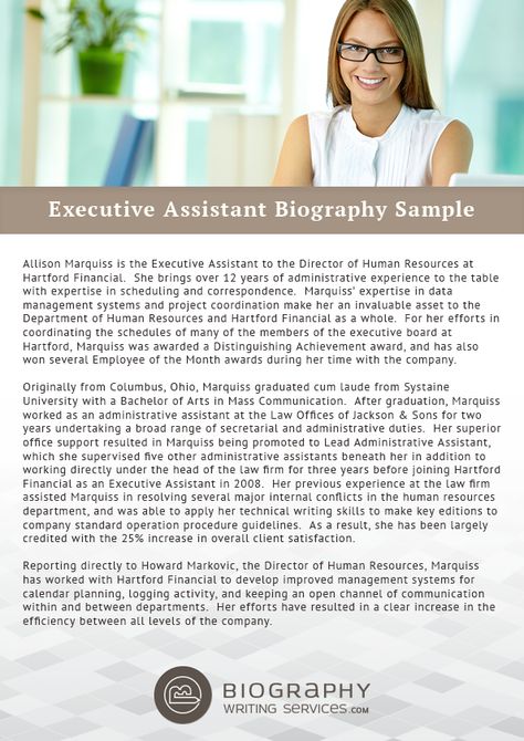 http://www.biographywritingservices.com/good-executive-assistant-biography-samples/ Some tips to write your Executive Assistant biography: You must include your introduction firstly in it. Secondly, you should add your Skills and your expertise which best suits your position. Next is the qualification background including the trainings and internships. Also add some of your personal information like family, hobby in it and your contact information in the last. You can also take help from expert Short Bio Examples, Artist Bio Example, Direct Support Professional, Nurse Cover, Biography Template, Writing A Biography, Professional Resume Examples, Best Biographies, Office Assistant