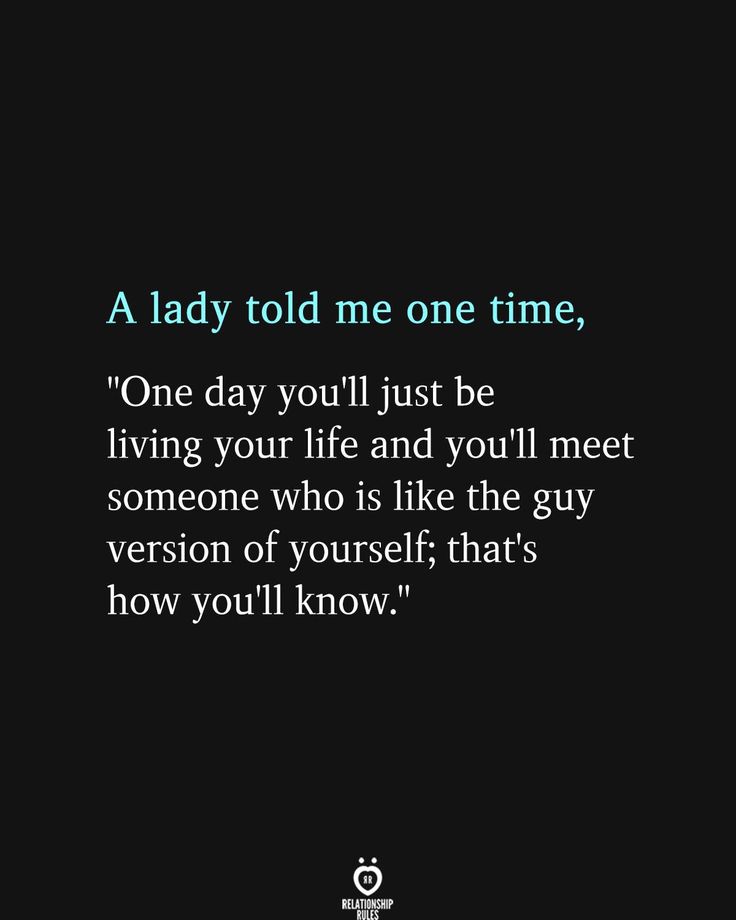 a lady told me one time, one day you'll just be living your life and you'll meet someone who is like the guy version of yourself thats how you'll know