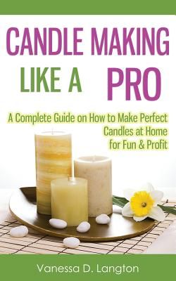 candle making like a pro a complete guide on how to make perfect candles at home for fun and profits