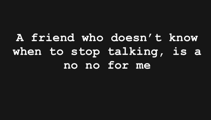 a friend who doesn't know when to stop talking, is at no for me