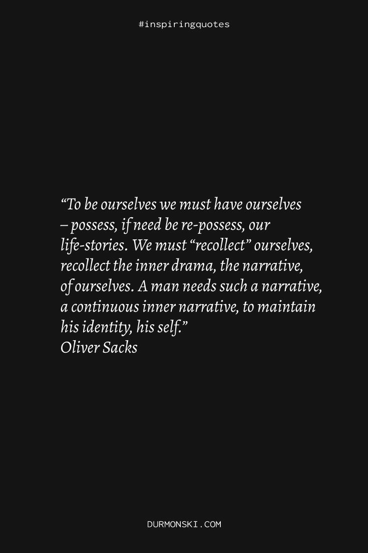 A quote saying the following: “To be ourselves we must have ourselves – possess, if need be re-possess, our life-stories. We must “recollect” ourselves, recollect the inner drama, the narrative, of ourselves. A man needs such a narrative, a continuous inner narrative, to maintain his identity, his self.” Oliver Sacks Oliver Sacks, Hat Quotes, Reading Summary, Thought Provoking Quotes, Personal Library, What Book, Sigmund Freud, Psychology Books, Human Behavior