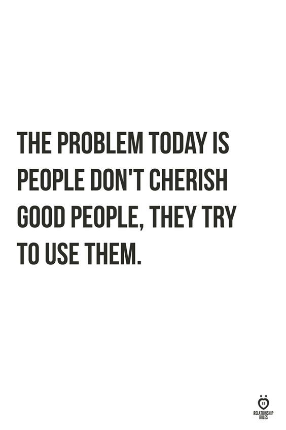 the problem today is people don't chersh good people, they try to use them