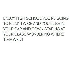 the words are written in black and white on a white background that says enjoy high school you're going to blink twice and you'll be in your cap and down staring at your class wondering where time