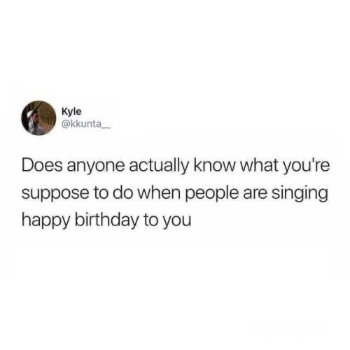 a tweet that reads, does anyone actually know what you're supposed to do when people are singing happy birthday to you