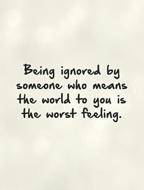 the words being ignored by someone who means the world to you is the worst feeling